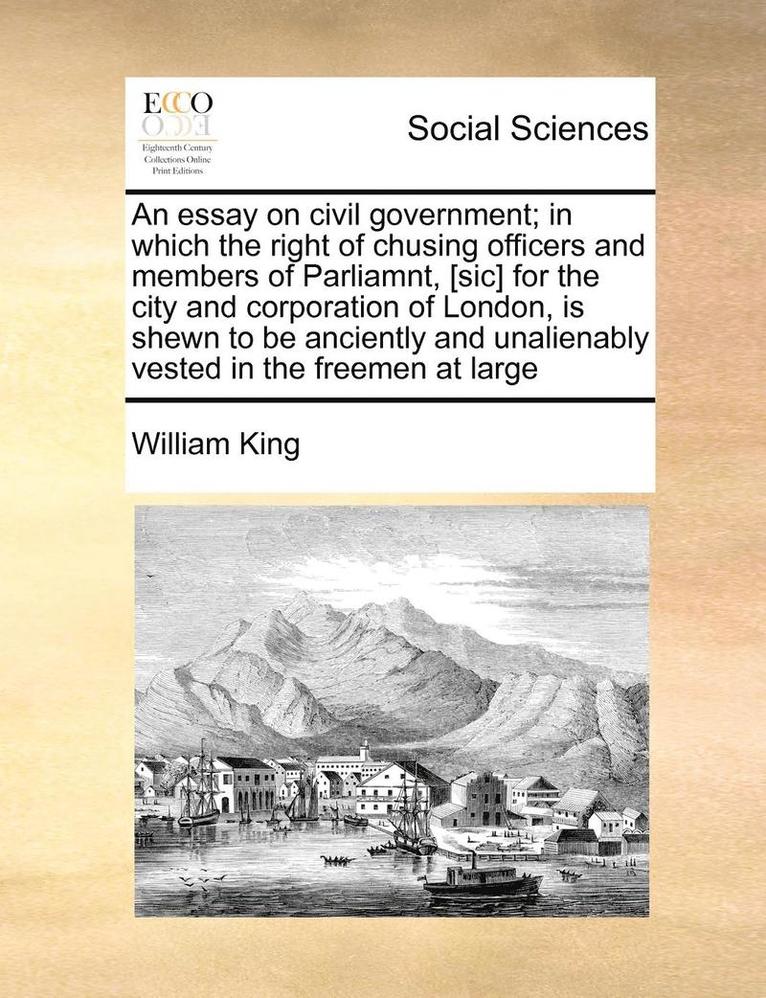 An Essay on Civil Government; In Which the Right of Chusing Officers and Members of Parliamnt, [Sic] for the City and Corporation of London, Is Shewn to Be Anciently and Unalienably Vested in the 1