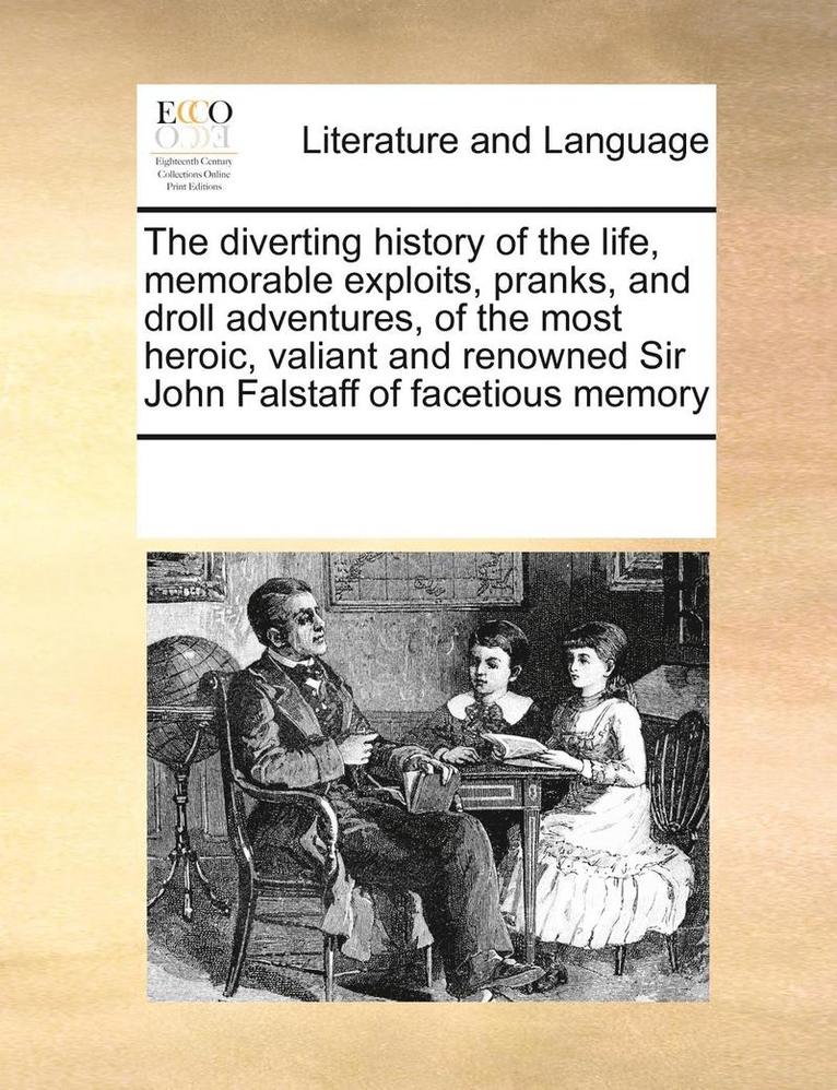 The Diverting History of the Life, Memorable Exploits, Pranks, and Droll Adventures, of the Most Heroic, Valiant and Renowned Sir John Falstaff of Facetious Memory 1
