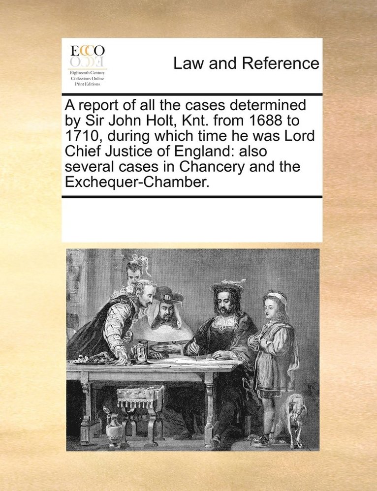 A report of all the cases determined by Sir John Holt, Knt. from 1688 to 1710, during which time he was Lord Chief Justice of England 1