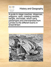 bokomslag A Guide to Stage Coaches, Diligences, Waggons, Carts, Coasting Vessels, Barges, and Boats, Which Carry Passengers and Merchandise from London to the Different Towns in Great Britain