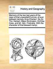 bokomslag Memoirs of the Two Last Years of the Reign of That Unparallell'd Prince, of Ever Blessed Memory, King Charles I. by Sir Tho. Herbert, Major Huntington, Co Edw. Coke, and Mr. Hen. Firebrace. with the