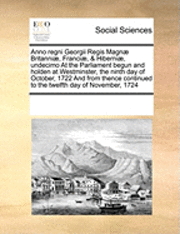 bokomslag Anno Regni Georgii Regis Magn Britanni, Franci, & Hiberni, Undecimo at the Parliament Begun and Holden at Westminster, the Ninth Day of October, 1722 and from Thence Continued to the