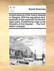 A Short Account of the Towns Hospital in Glasgow. with the Regulations and Abstracts of the Expences for the First Eight Years. Published by Order of the Directors of the Hospital, ... the Third 1