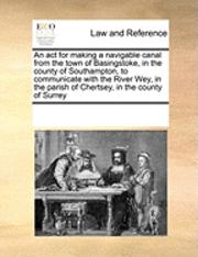 bokomslag An ACT for Making a Navigable Canal from the Town of Basingstoke, in the County of Southampton, to Communicate with the River Wey, in the Parish of Chertsey, in the County of Surrey