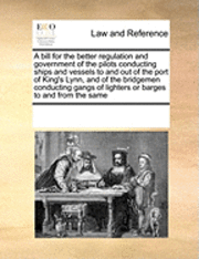 bokomslag A Bill for the Better Regulation and Government of the Pilots Conducting Ships and Vessels to and Out of the Port of King's Lynn, and of the Bridgemen Conducting Gangs of Lighters or Barges to and