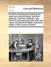 bokomslag An ACT for Dividing and Inclosing the Open and Common Fields, Common Pastures, Common Meadows, and Common and Waste Grounds Within the Manor and Parish of Heath, Otherwise Hethe, in the County of