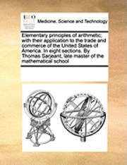 bokomslag Elementary Principles of Arithmetic; With Their Application to the Trade and Commerce of the United States of America. in Eight Sections. by Thomas Sarjeant, Late Master of the Mathematical School