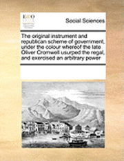 The Original Instrument and Republican Scheme of Government, Under the Colour Whereof the Late Oliver Cromwell Usurped the Regal, and Exercised an Arbitrary Power 1