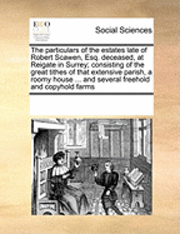 Multiple Contributors, See Notes Multiple Contributors - Particulars of the Estates Late of Robert Scawen, Esq. Deceased, at Reigate in Surrey; Consisting of the Great Tithes of That Extensive Parish, a Roomy House ... and Several Freehold and Copyhold Farms, Häftad