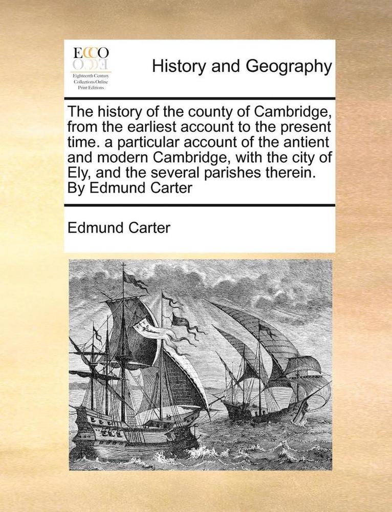 The history of the county of Cambridge, from the earliest account to the present time. a particular account of the antient and modern Cambridge, with the city of Ely, and the several parishes 1