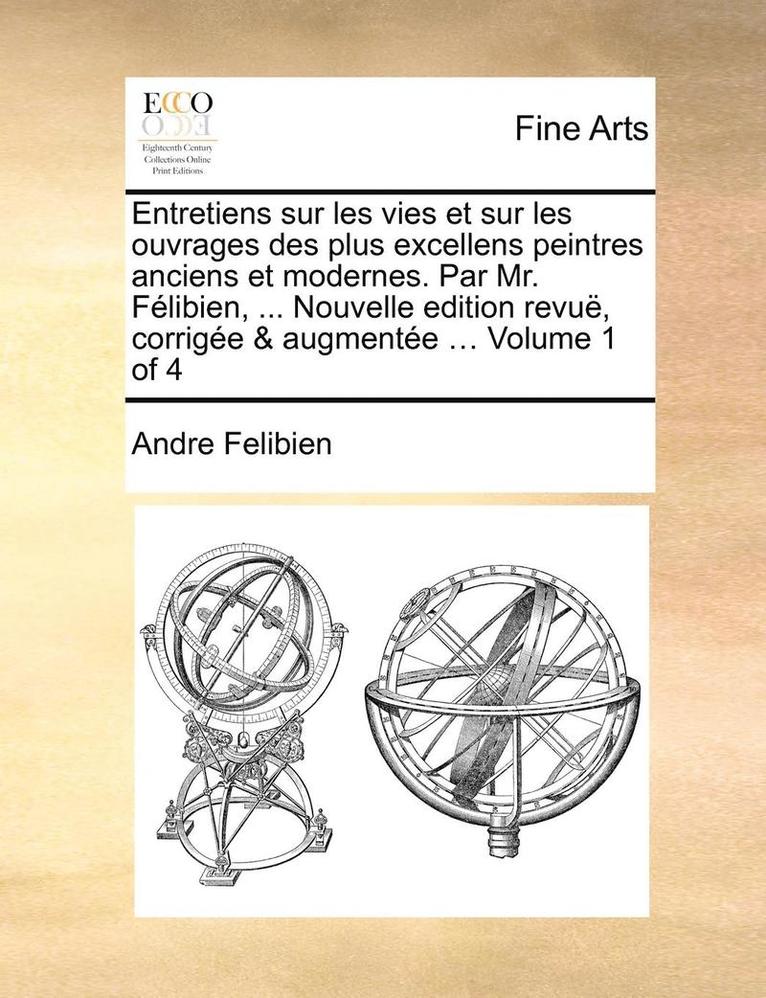 Entretiens sur les vies et sur les ouvrages des plus excellens peintres anciens et modernes. Par Mr. Félibien, ... Nouvelle edition revuë, corrigée & augmentée ... Volume 1 of 4