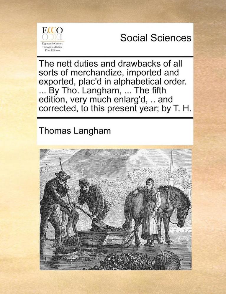 The Nett Duties and Drawbacks of All Sorts of Merchandize, Imported and Exported, Plac'd in Alphabetical Order. ... by Tho. Langham, ... the Fifth Edition, Very Much Enlarg'd, .. and Corrected, to 1