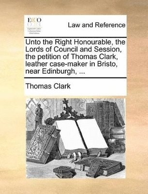 Thomas Clark - Unto the Right Honourable, the Lords of Council and Session, the Petition of Thomas Clark, Leather Case-Maker in Bristo, Near Edinburgh, ..., Häftad