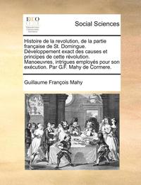 bokomslag Histoire de la revolution, de la partie franaise de St. Domingue. Dveloppement exact des causes et principes de cette rvolution. Manoeuvres, intrigues employs pour son excution. Par G.F.