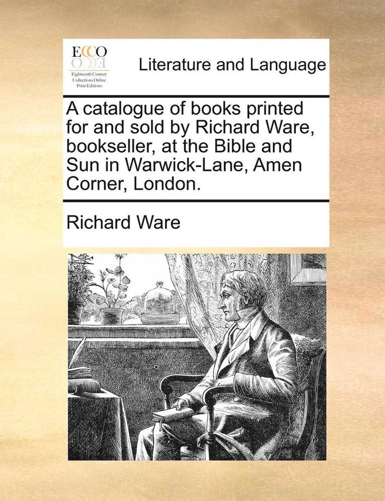 A Catalogue of Books Printed for and Sold by Richard Ware, Bookseller, at the Bible and Sun in Warwick-Lane, Amen Corner, London. 1