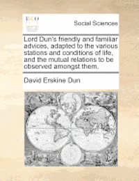 Lord Dun's Friendly and Familiar Advices, Adapted to the Various Stations and Conditions of Life, and the Mutual Relations to Be Observed Amongst Them. 1