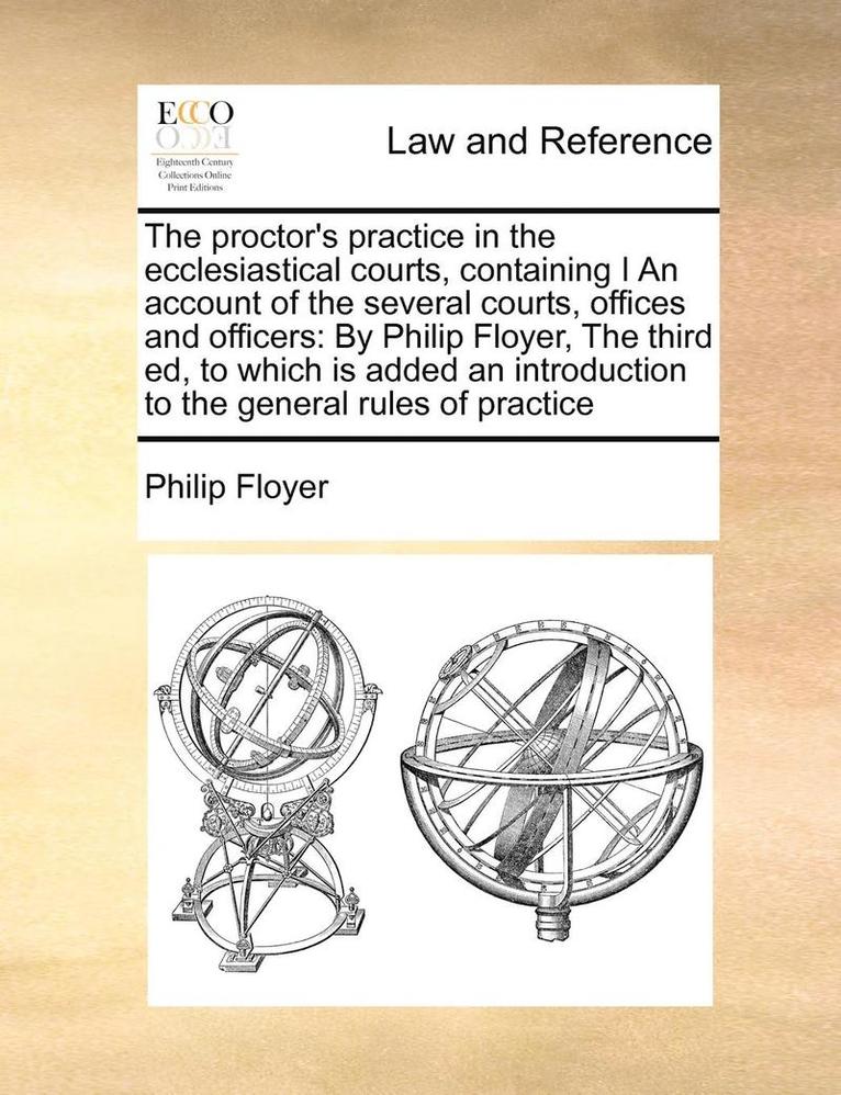 The Proctor's Practice in the Ecclesiastical Courts, Containing I an Account of the Several Courts, Offices and Officers 1