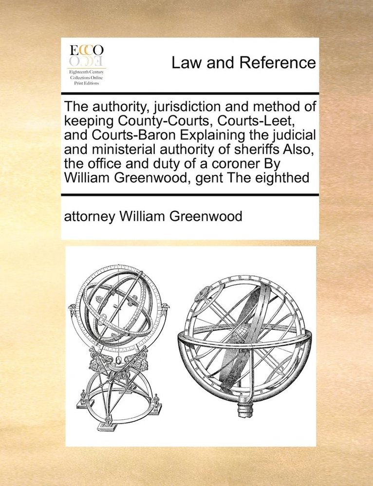 The authority, jurisdiction and method of keeping County-Courts, Courts-Leet, and Courts-Baron Explaining the judicial and ministerial authority of sheriffs Also, the office and duty of a coroner By 1