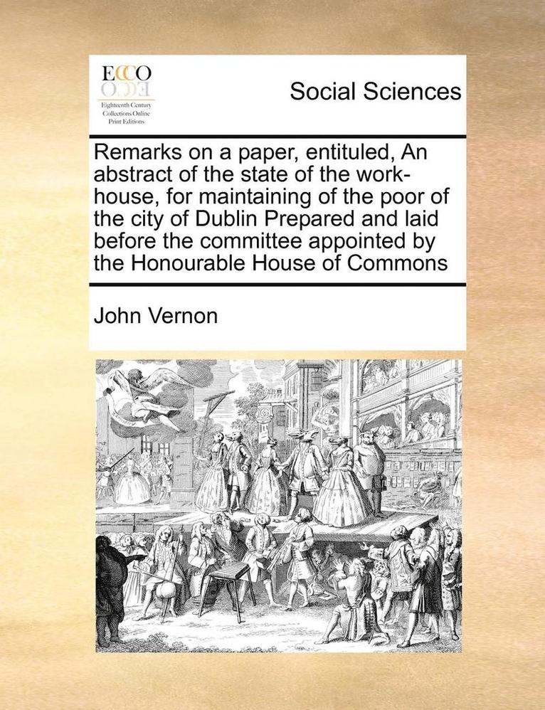 Remarks on a Paper, Entituled, an Abstract of the State of the Work-House, for Maintaining of the Poor of the City of Dublin Prepared and Laid Before the Committee Appointed by the Honourable House 1