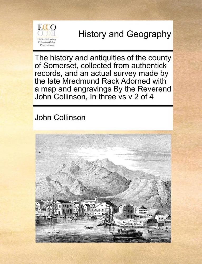 The history and antiquities of the county of Somerset, collected from authentick records, and an actual survey made by the late Mredmund Rack Adorned with a map and engravings By the Reverend John 1