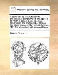 bokomslag A Treatise of Algebra Wherein the Principles Are Demonstrated, and Applied to Which Is Added, the Geometrical Construction of a Great Number of Linear and Plane Problems, by Thomas Simpson, Frs the
