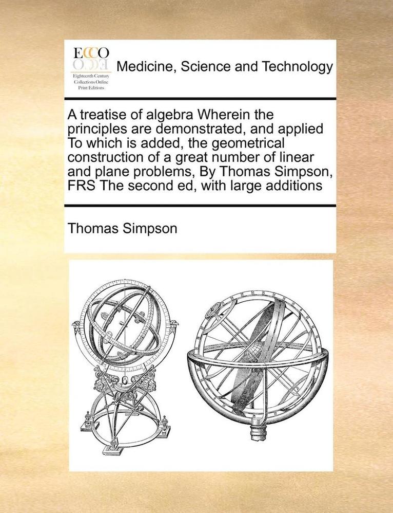 A Treatise of Algebra Wherein the Principles Are Demonstrated, and Applied to Which Is Added, the Geometrical Construction of a Great Number of Linear and Plane Problems, by Thomas Simpson, Frs the 1