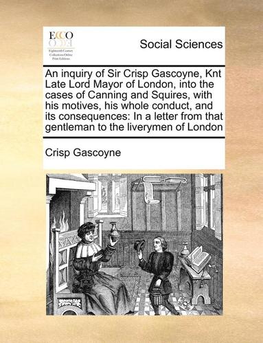 bokomslag An Inquiry of Sir Crisp Gascoyne, Knt Late Lord Mayor of London, Into the Cases of Canning and Squires, with His Motives, His Whole Conduct, and Its Consequences