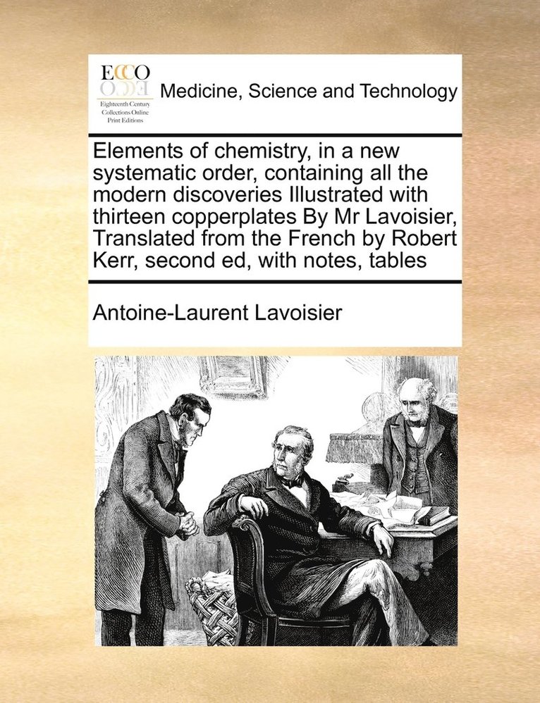 Elements of chemistry, in a new systematic order, containing all the modern discoveries Illustrated with thirteen copperplates By Mr Lavoisier, Translated from the French by Robert Kerr, second ed, with notes, tables