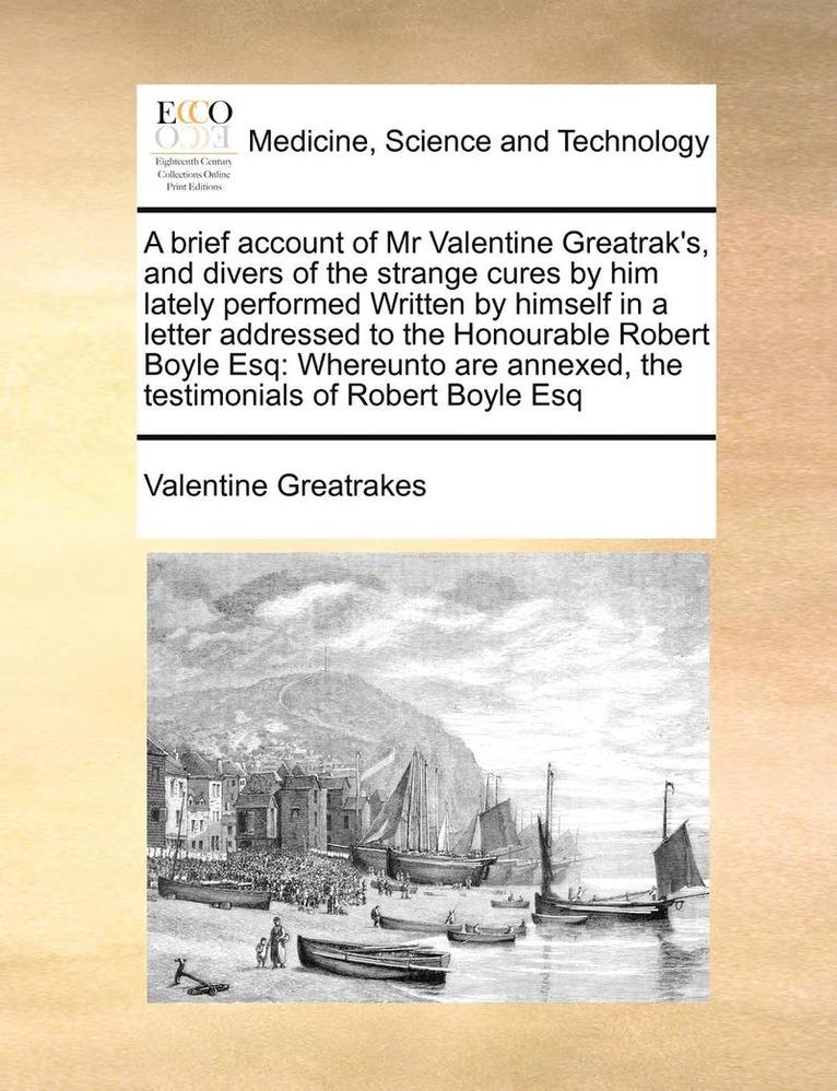 A Brief Account of MR Valentine Greatrak's, and Divers of the Strange Cures by Him Lately Performed Written by Himself in a Letter Addressed to the Honourable Robert Boyle Esq 1
