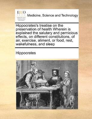 bokomslag Hippocrates's treatise on the preservation of health Wherein is explained the salutary and pernicious effects, on different constitutions, of air, exercise, aliment, or food, rest, wakefulness, and...