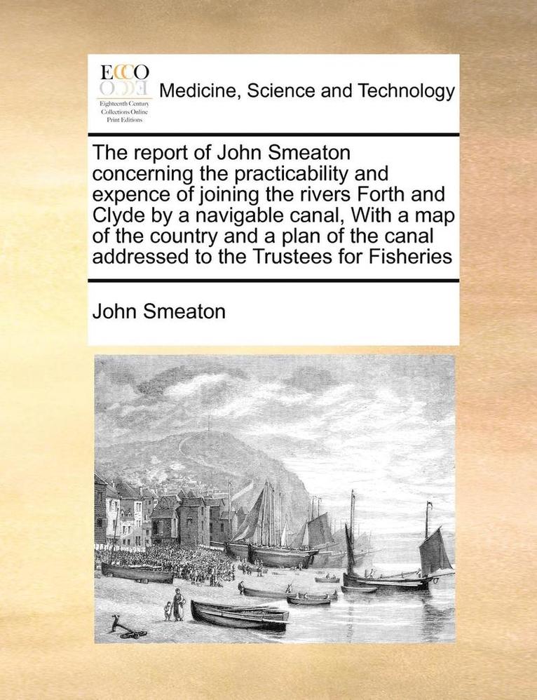 Report of John Smeaton Concerning the Practicability and Expence of Joining the Rivers Forth and Clyde by a Navigable Canal, with a Map of the Country and a Plan of the Canal Addressed to the Trustees for Fisheries