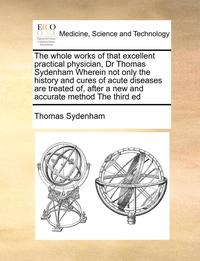 bokomslag The Whole Works of That Excellent Practical Physician, Dr Thomas Sydenham Wherein Not Only the History and Cures of Acute Diseases Are Treated Of, After a New and Accurate Method the Third Ed