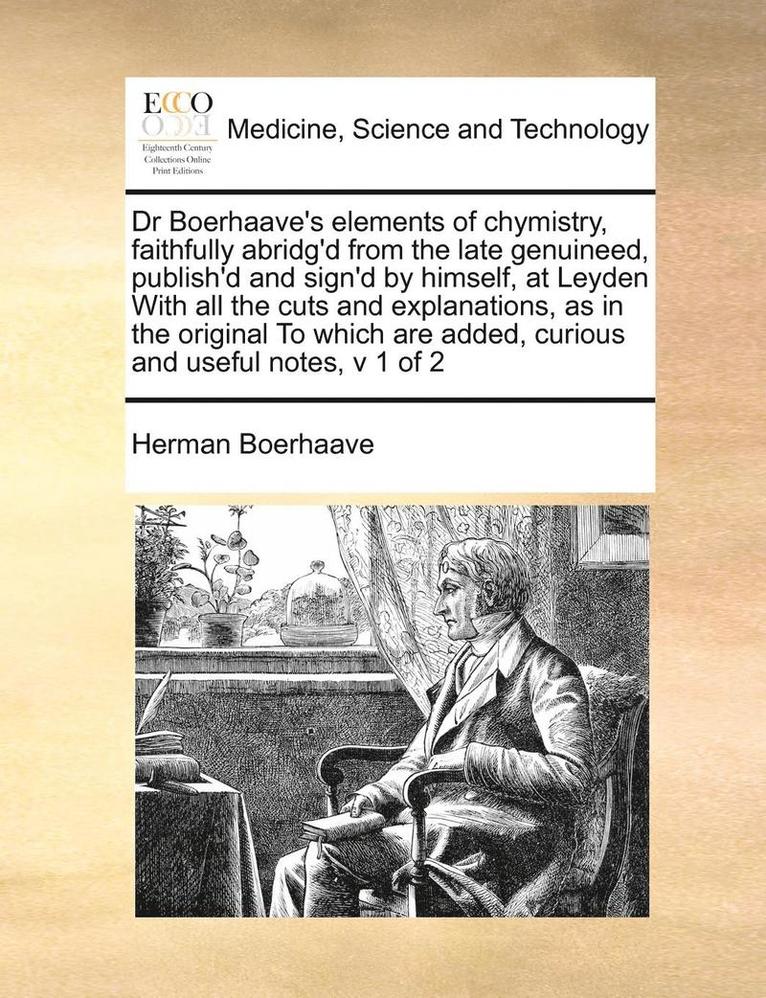 Dr Boerhaave's Elements of Chymistry, Faithfully Abridg'd from the Late Genuineed, Publish'd and Sign'd by Himself, at Leyden with All the Cuts and Explanations, as in the Original to Which Are 1