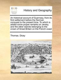 bokomslag Historical Account of Guernsey, from Its First Settlement Before the Norman Conquest to the Present Time. to Which Is Added Some Proper Remarks on Jersey, and the Other Islands Belonging to the Cro...