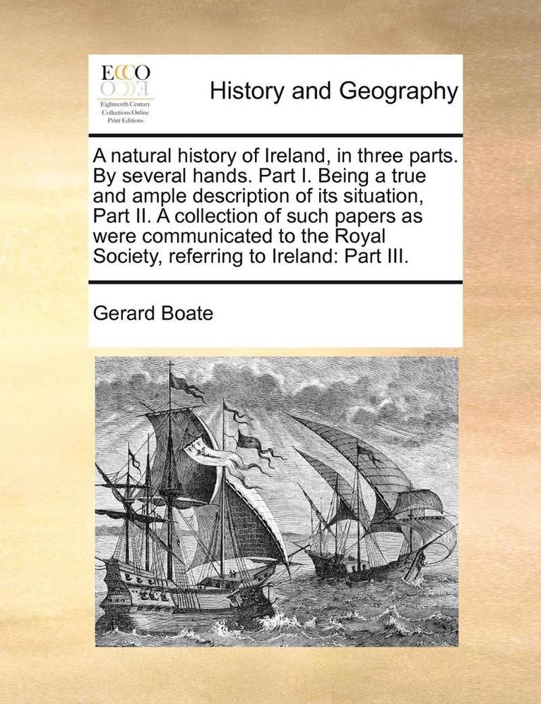 A Natural History of Ireland, in Three Parts. by Several Hands. Part I. Being a True and Ample Description of Its Situation, Part II. a Collection of Such Papers as Were Communicated to the Royal 1