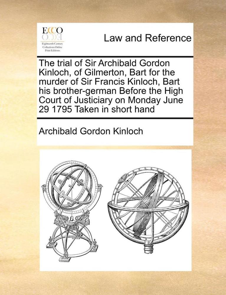 The Trial of Sir Archibald Gordon Kinloch, of Gilmerton, Bart for the Murder of Sir Francis Kinloch, Bart His Brother-German Before the High Court of Justiciary on Monday June 29 1795 Taken in Short 1