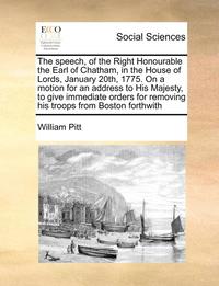 bokomslag Speech, of the Right Honourable the Earl of Chatham, in the House of Lords, January 20th, 1775. on a Motion for an Address to His Majesty, to Give Immediate Orders for Removing His Troops from Bost...