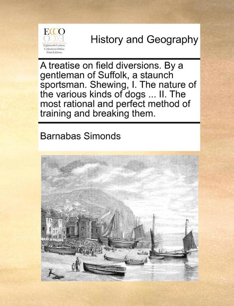 A Treatise on Field Diversions. by a Gentleman of Suffolk, a Staunch Sportsman. Shewing, I. the Nature of the Various Kinds of Dogs ... II. the Most Rational and Perfect Method of Training and 1