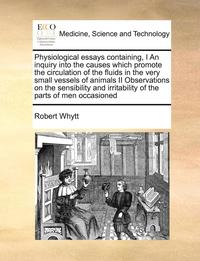 bokomslag Physiological Essays Containing, I an Inquiry Into the Causes Which Promote the Circulation of the Fluids in the Very Small Vessels of Animals II Observations on the Sensibility and Irritability of