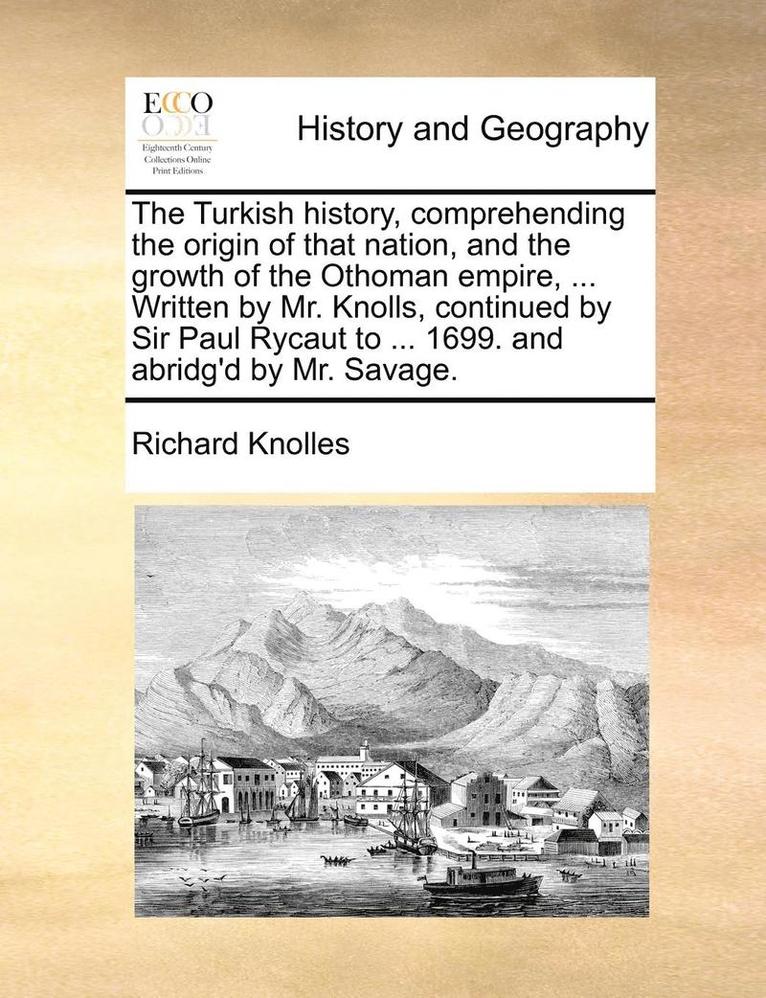 Turkish history, comprehending the origin of that nation, and the growth of the Othoman empire, ... Written by Mr. Knolls, continued by Sir Paul Rycaut to ... 1699. and abridg'd by Mr. Savage. Volume 1 of 2