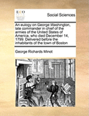 bokomslag An Eulogy on George Washington, Late Commander in Chief of the Armies of the United States of America, Who Died December 14, 1799. Delivered Before the Inhabitants of the Town of Boston