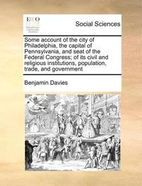bokomslag Some Account of the City of Philadelphia, the Capital of Pennsylvania, and Seat of the Federal Congress; Of Its Civil and Religious Institutions, Popu