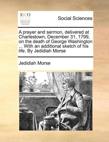 bokomslag Prayer and Sermon, Delivered at Charlestown, December 31, 1799, on the Death of George Washington ... with an Additional Sketch of His Life. by Jedidiah Morse