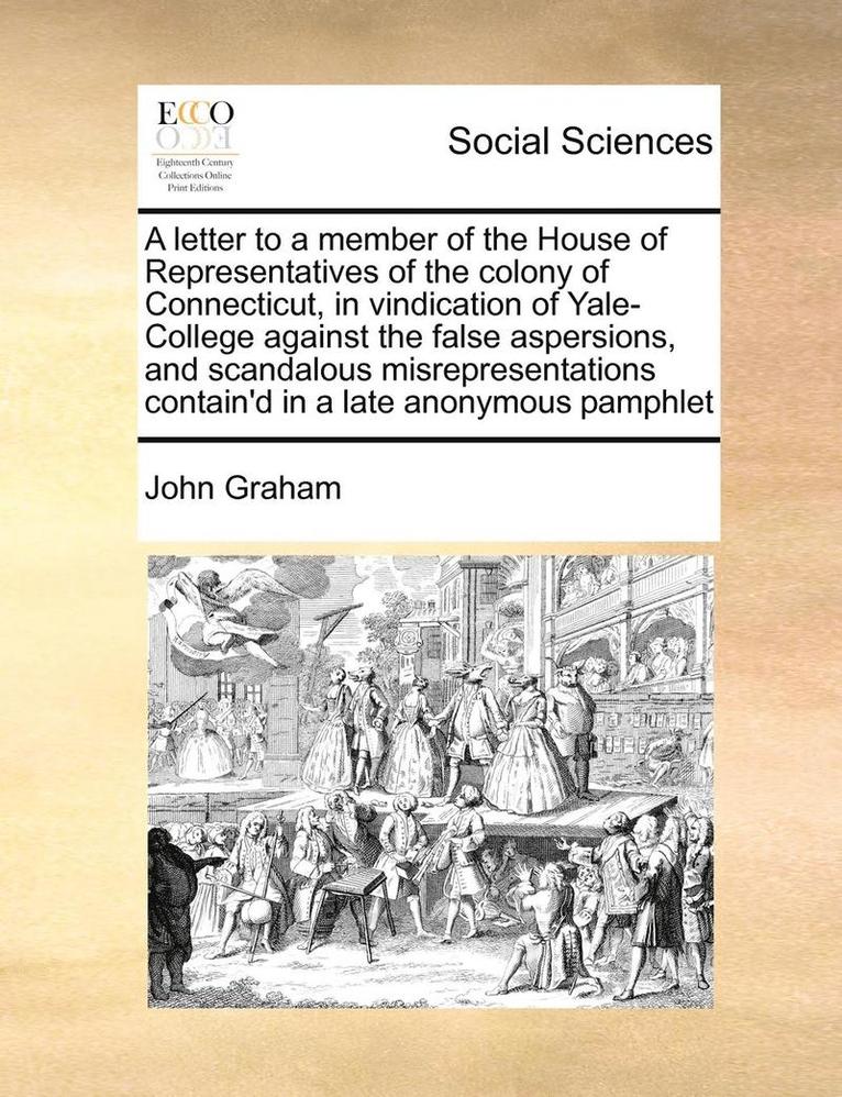 A Letter to a Member of the House of Representatives of the Colony of Connecticut, in Vindication of Yale-College Against the False Aspersions, and Scandalous Misrepresentations Contain'd in a Late 1