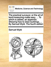 The Practical Surveyor, or the Art of Land-Measuring Made Easy. ... to Which Is Added, an Appendix. Shewing How to Draw Buildings, ... by Samuel Wyld. the Fourth Edition 1