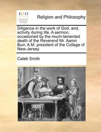 bokomslag Diligence in the Work of God, And, Activity During Life. a Sermon, Occasioned by the Much-Lamented Death of the Reverend Mr. Aaron Burr, A.M. President of the College of New-Jersey.