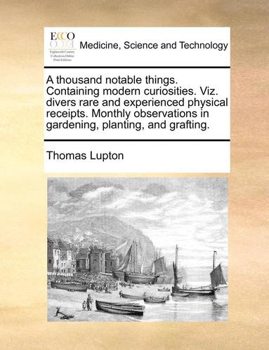 bokomslag A Thousand Notable Things. Containing Modern Curiosities. Viz. Divers Rare and Experienced Physical Receipts. Monthly Observations in Gardening, Plant