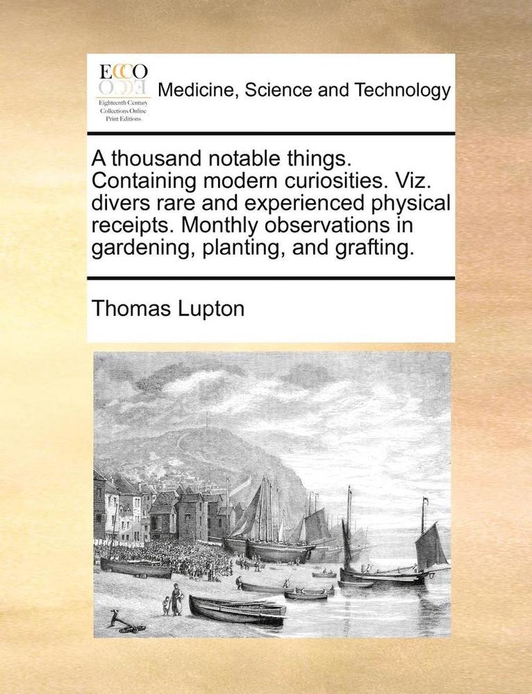 A Thousand Notable Things. Containing Modern Curiosities. Viz. Divers Rare and Experienced Physical Receipts. Monthly Observations in Gardening, Plant