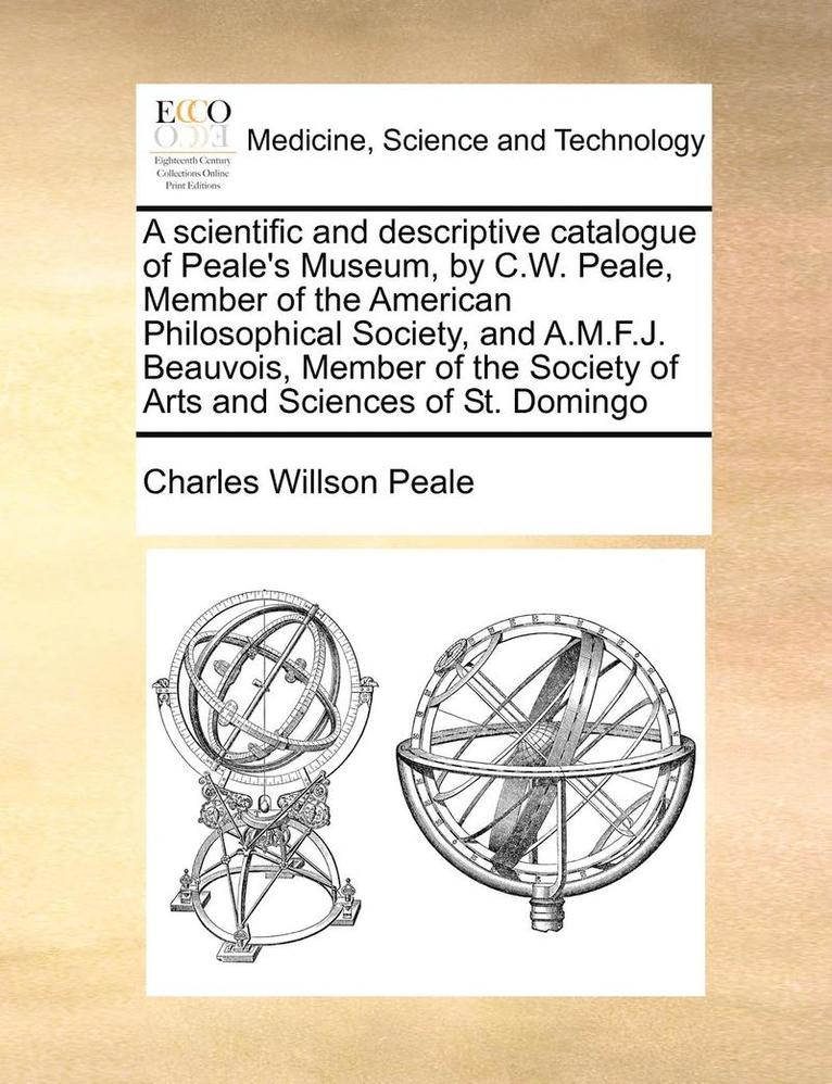 A Scientific and Descriptive Catalogue of Peale's Museum, by C.W. Peale, Member of the American Philosophical Society, and A.M.F.J. Beauvois, Member of the Society of Arts and Sciences of St. Domingo 1