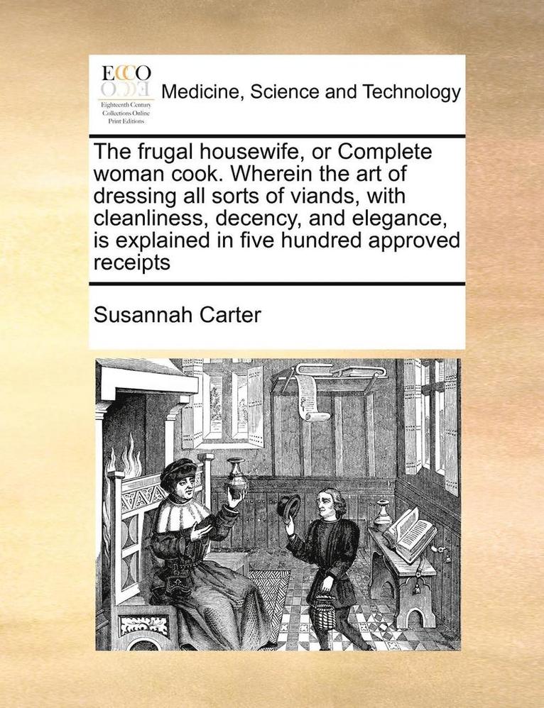 The Frugal Housewife, or Complete Woman Cook. Wherein the Art of Dressing All Sorts of Viands, with Cleanliness, Decency, and Elegance, Is Explained in Five Hundred Approved Receipts 1